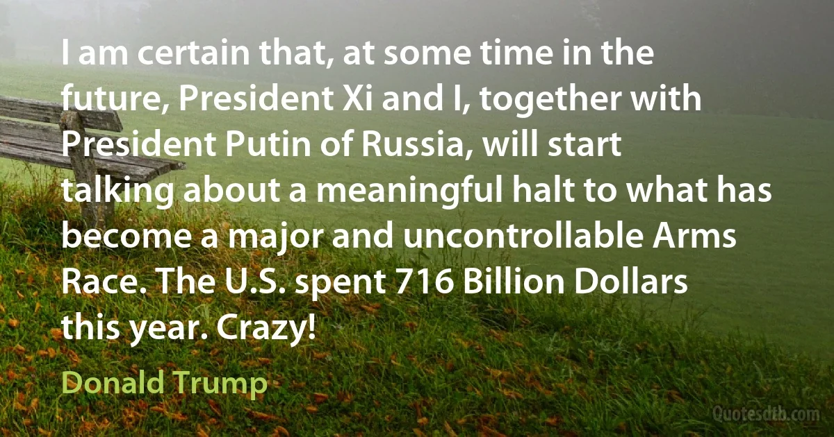 I am certain that, at some time in the future, President Xi and I, together with President Putin of Russia, will start talking about a meaningful halt to what has become a major and uncontrollable Arms Race. The U.S. spent 716 Billion Dollars this year. Crazy! (Donald Trump)