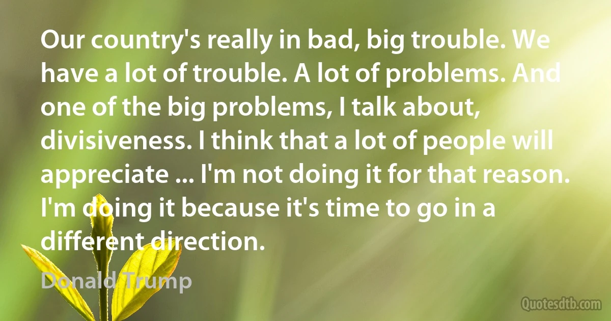 Our country's really in bad, big trouble. We have a lot of trouble. A lot of problems. And one of the big problems, I talk about, divisiveness. I think that a lot of people will appreciate ... I'm not doing it for that reason. I'm doing it because it's time to go in a different direction. (Donald Trump)