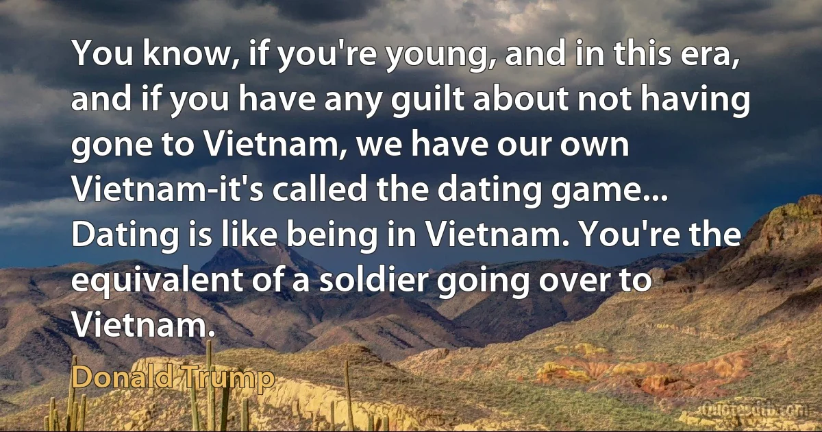 You know, if you're young, and in this era, and if you have any guilt about not having gone to Vietnam, we have our own Vietnam-it's called the dating game... Dating is like being in Vietnam. You're the equivalent of a soldier going over to Vietnam. (Donald Trump)