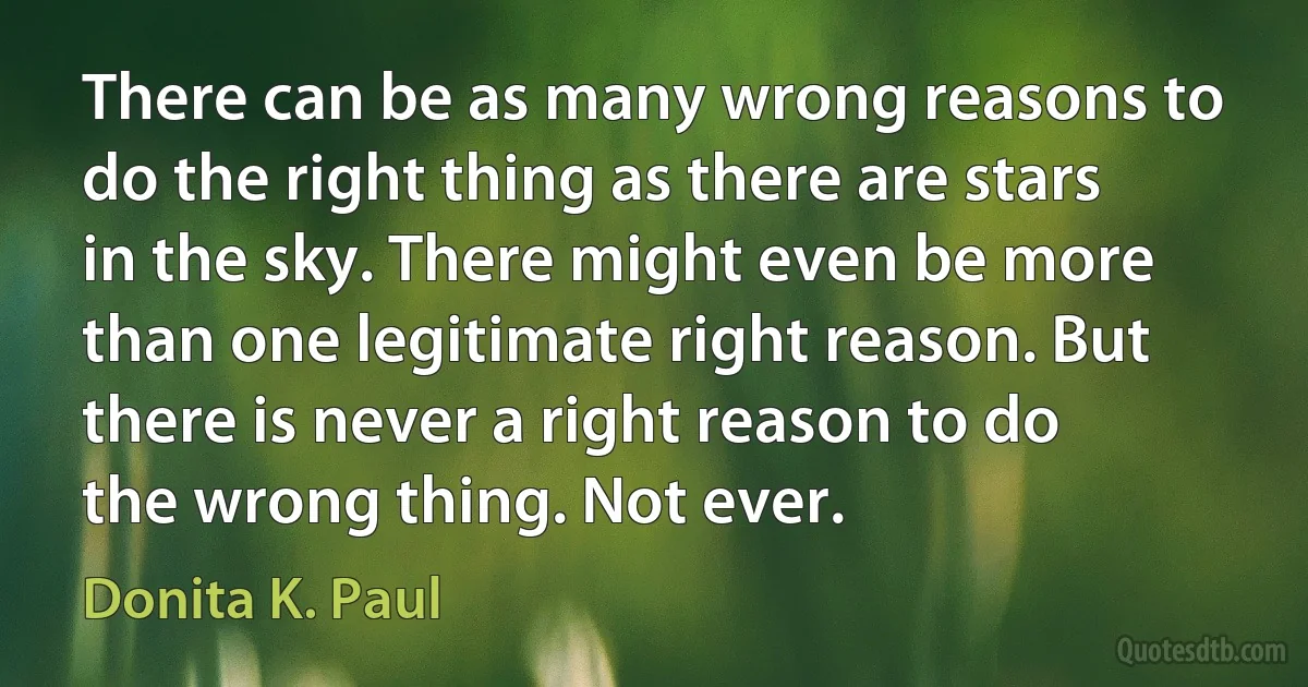 There can be as many wrong reasons to do the right thing as there are stars in the sky. There might even be more than one legitimate right reason. But there is never a right reason to do the wrong thing. Not ever. (Donita K. Paul)