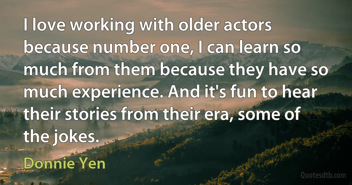 I love working with older actors because number one, I can learn so much from them because they have so much experience. And it's fun to hear their stories from their era, some of the jokes. (Donnie Yen)