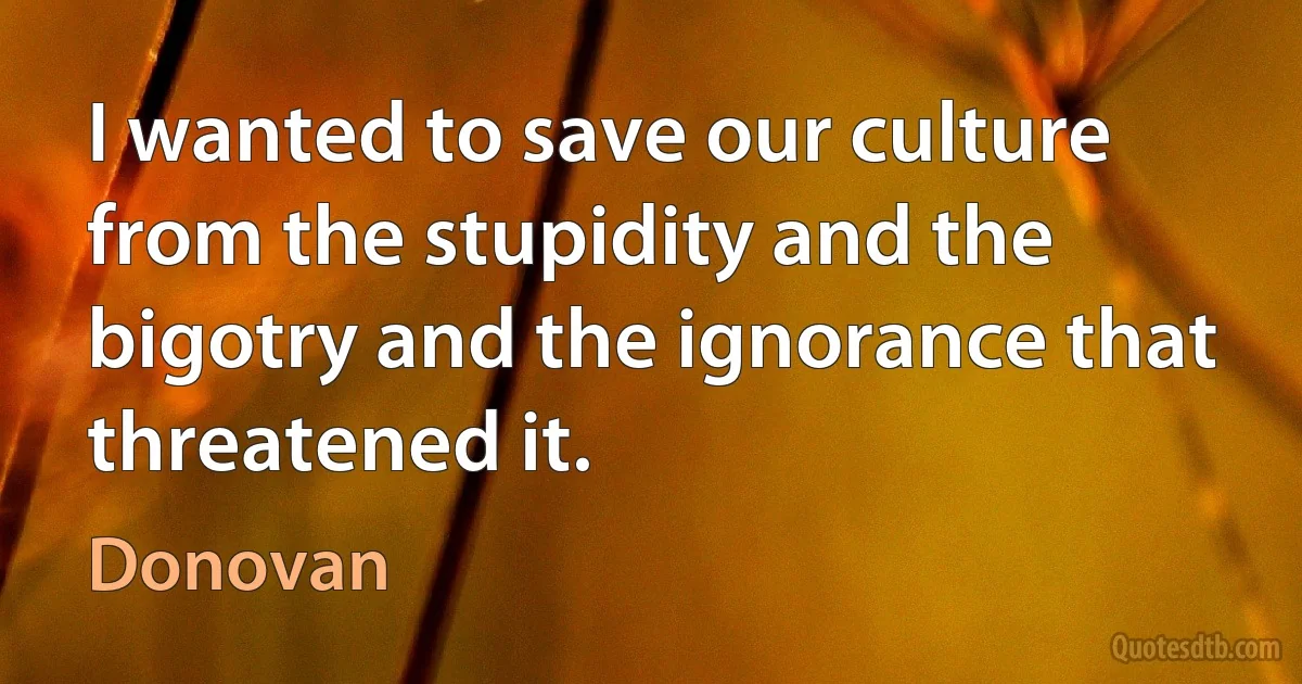 I wanted to save our culture from the stupidity and the bigotry and the ignorance that threatened it. (Donovan)