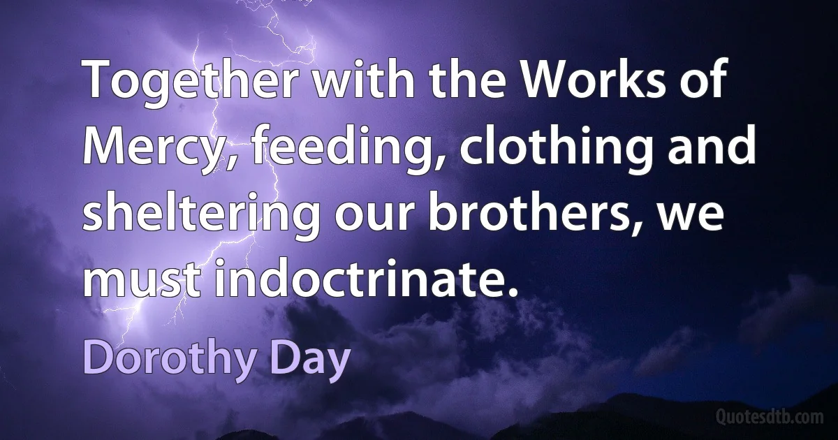 Together with the Works of Mercy, feeding, clothing and sheltering our brothers, we must indoctrinate. (Dorothy Day)