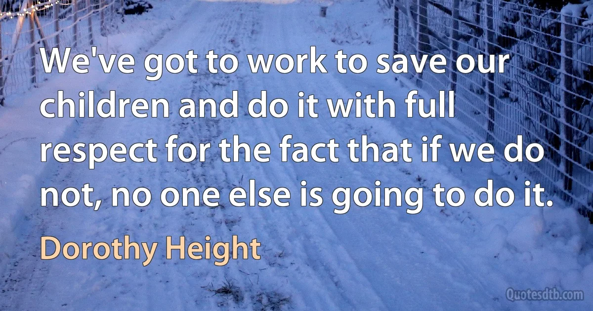 We've got to work to save our children and do it with full respect for the fact that if we do not, no one else is going to do it. (Dorothy Height)