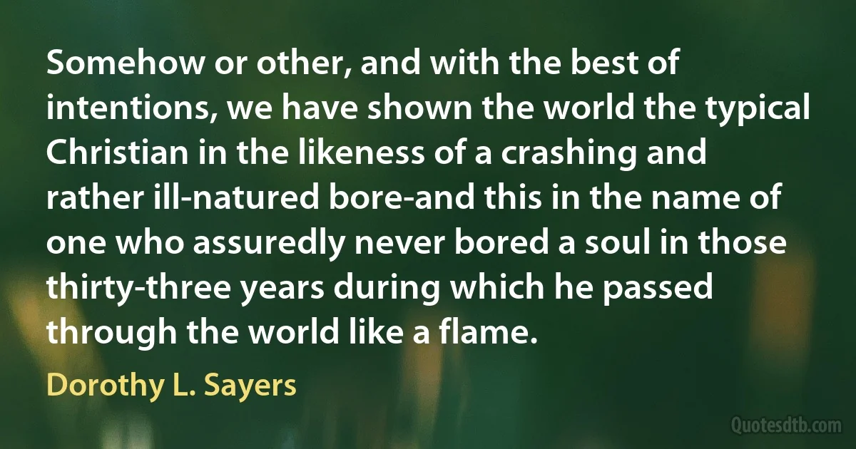 Somehow or other, and with the best of intentions, we have shown the world the typical Christian in the likeness of a crashing and rather ill-natured bore-and this in the name of one who assuredly never bored a soul in those thirty-three years during which he passed through the world like a flame. (Dorothy L. Sayers)