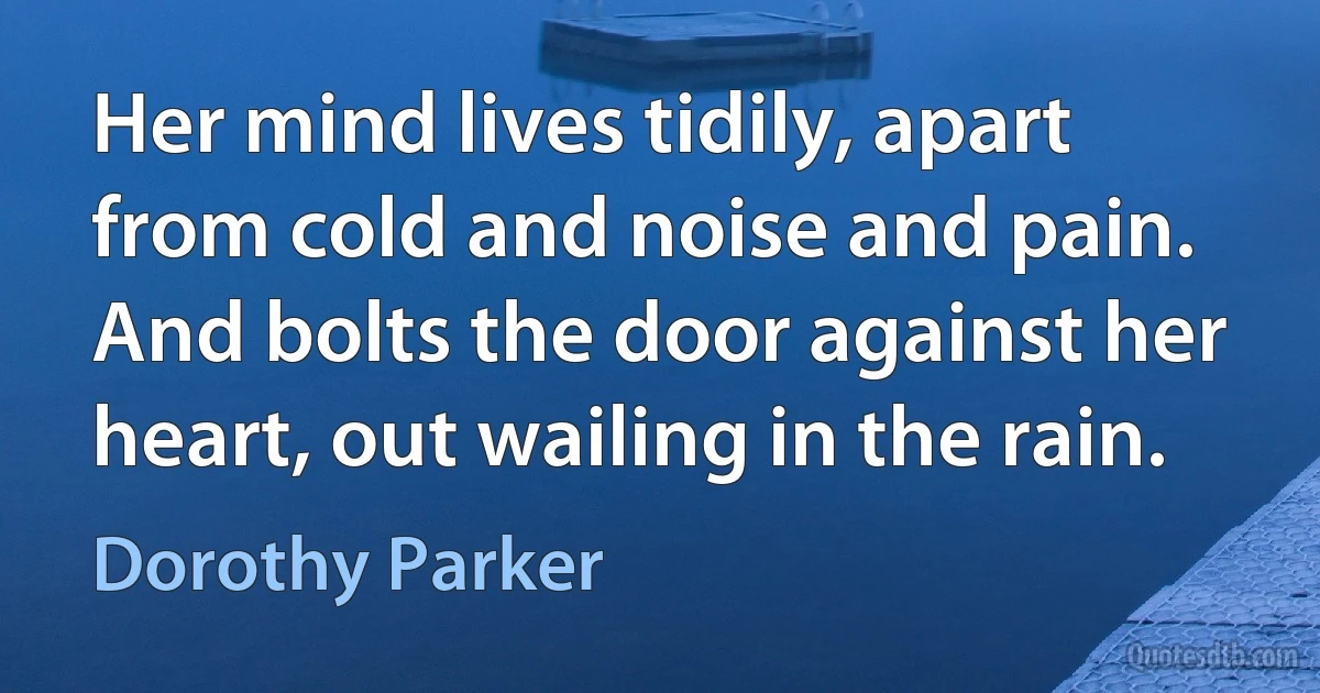 Her mind lives tidily, apart from cold and noise and pain. And bolts the door against her heart, out wailing in the rain. (Dorothy Parker)