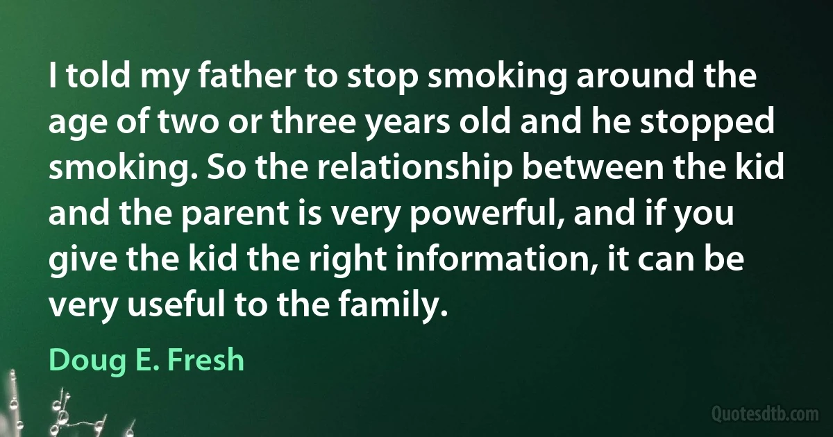 I told my father to stop smoking around the age of two or three years old and he stopped smoking. So the relationship between the kid and the parent is very powerful, and if you give the kid the right information, it can be very useful to the family. (Doug E. Fresh)