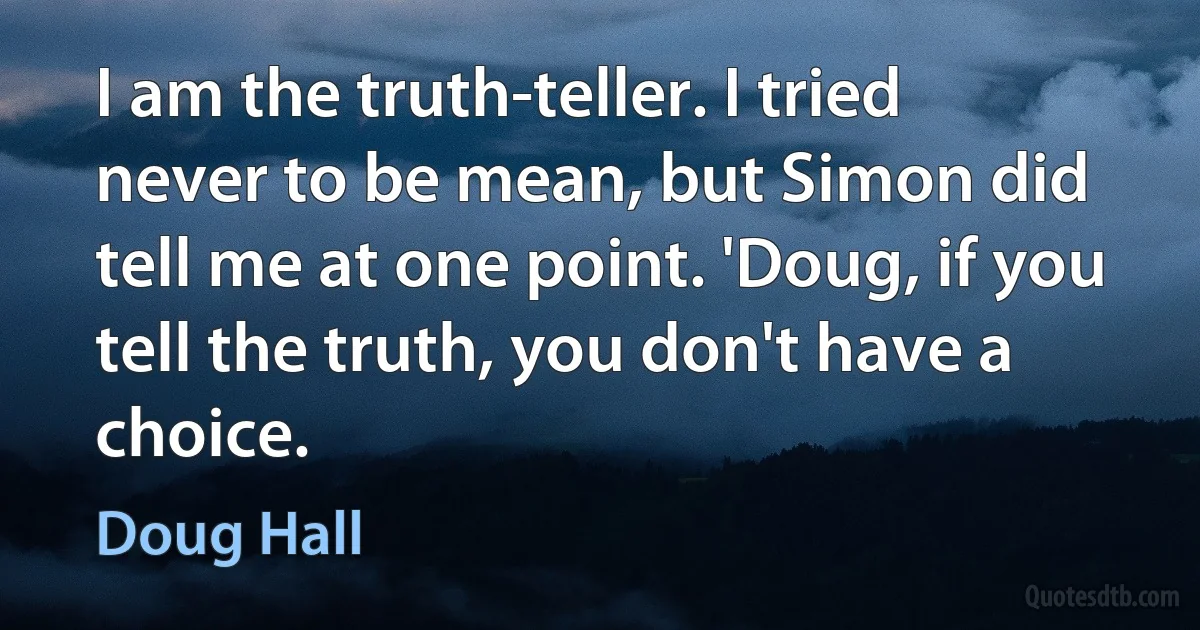 I am the truth-teller. I tried never to be mean, but Simon did tell me at one point. 'Doug, if you tell the truth, you don't have a choice. (Doug Hall)