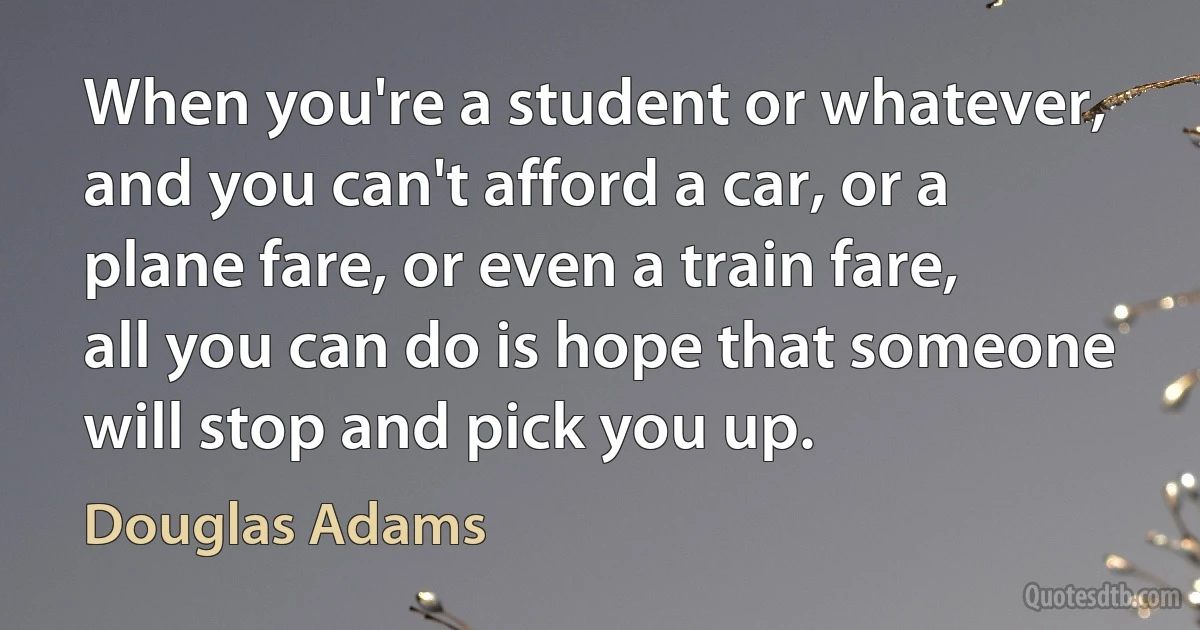 When you're a student or whatever, and you can't afford a car, or a plane fare, or even a train fare, all you can do is hope that someone will stop and pick you up. (Douglas Adams)