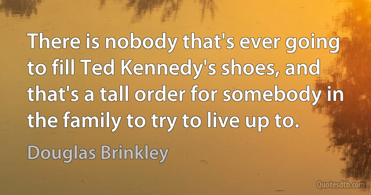 There is nobody that's ever going to fill Ted Kennedy's shoes, and that's a tall order for somebody in the family to try to live up to. (Douglas Brinkley)