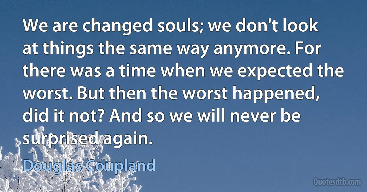 We are changed souls; we don't look at things the same way anymore. For there was a time when we expected the worst. But then the worst happened, did it not? And so we will never be surprised again. (Douglas Coupland)