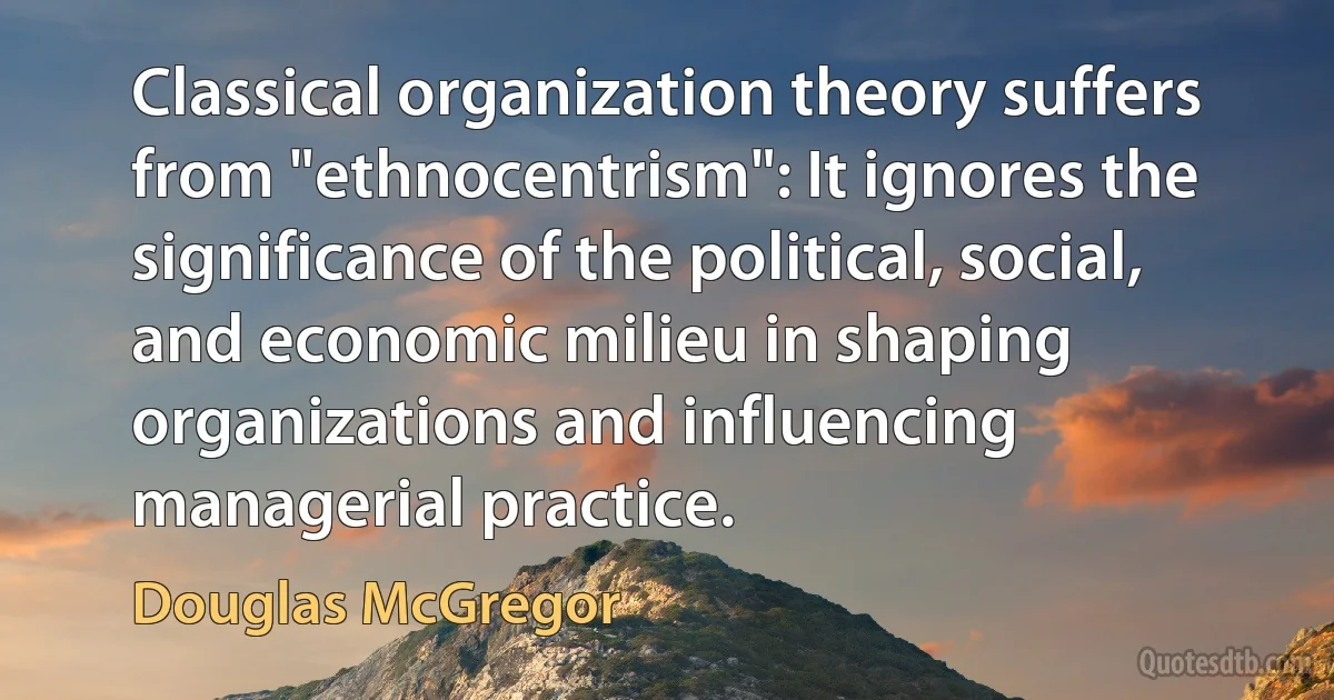 Classical organization theory suffers from "ethnocentrism": It ignores the significance of the political, social, and economic milieu in shaping organizations and influencing managerial practice. (Douglas McGregor)