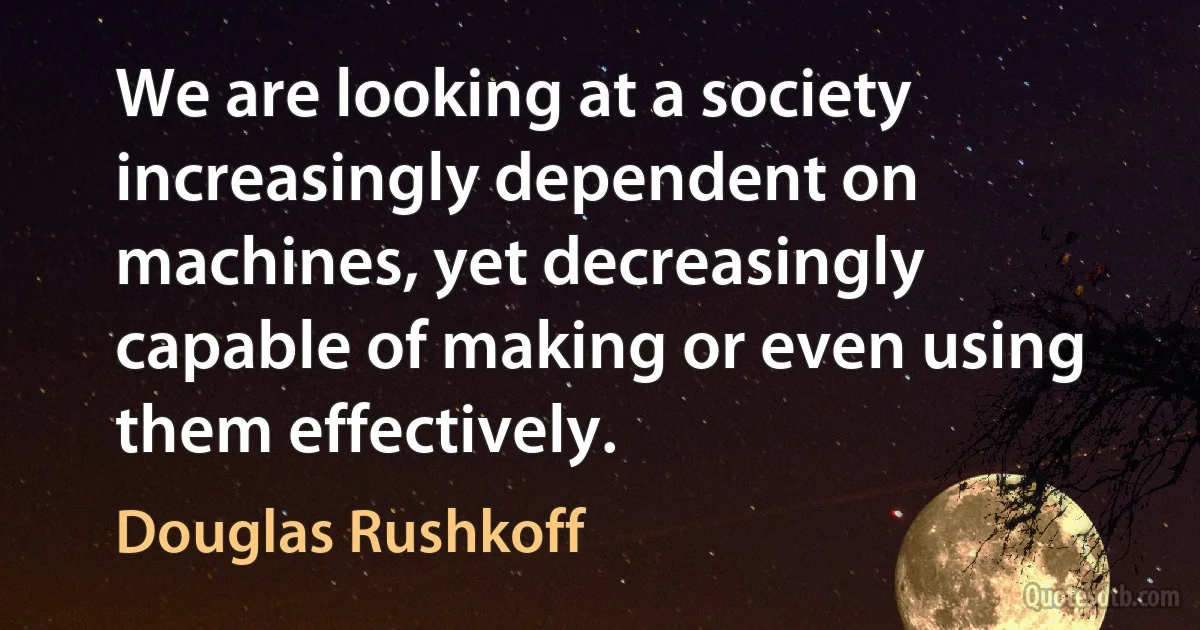 We are looking at a society increasingly dependent on machines, yet decreasingly capable of making or even using them effectively. (Douglas Rushkoff)