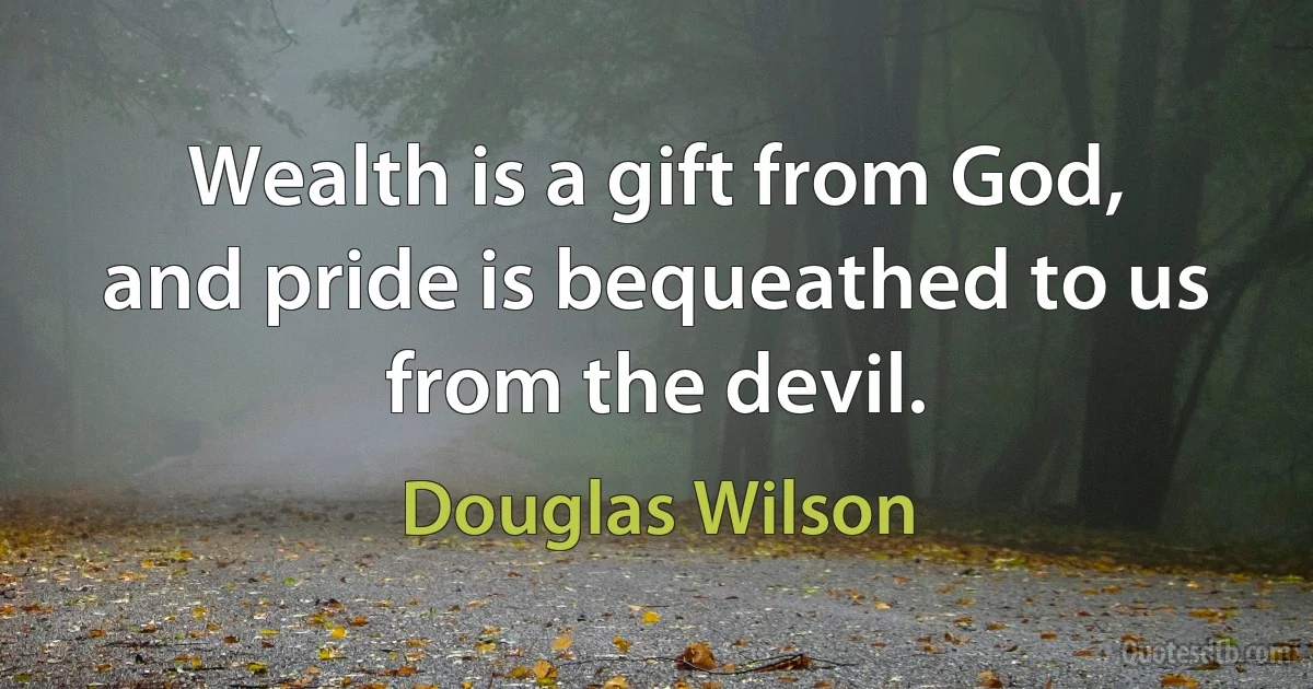 Wealth is a gift from God, and pride is bequeathed to us from the devil. (Douglas Wilson)