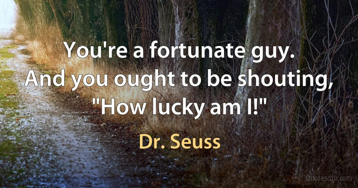 You're a fortunate guy.
And you ought to be shouting, "How lucky am I!" (Dr. Seuss)