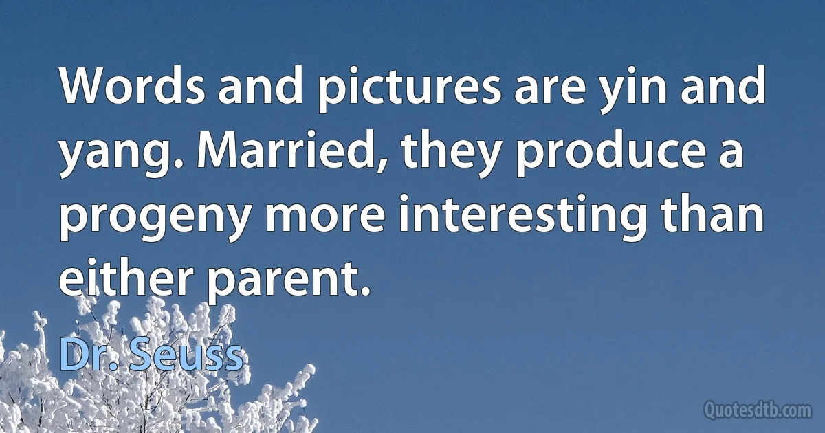 Words and pictures are yin and yang. Married, they produce a progeny more interesting than either parent. (Dr. Seuss)