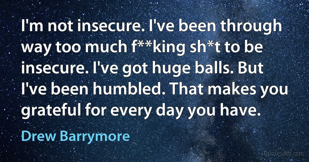 I'm not insecure. I've been through way too much f**king sh*t to be insecure. I've got huge balls. But I've been humbled. That makes you grateful for every day you have. (Drew Barrymore)