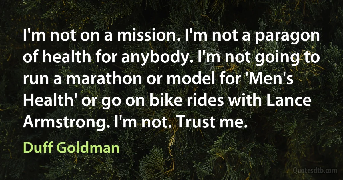 I'm not on a mission. I'm not a paragon of health for anybody. I'm not going to run a marathon or model for 'Men's Health' or go on bike rides with Lance Armstrong. I'm not. Trust me. (Duff Goldman)