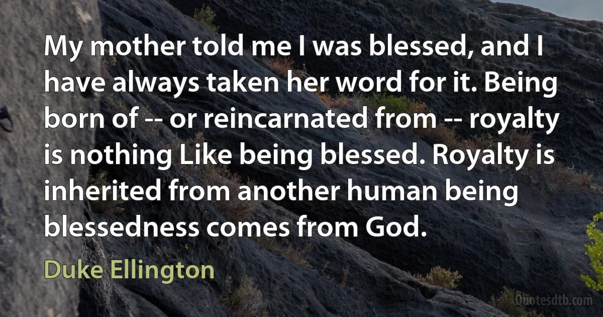 My mother told me I was blessed, and I have always taken her word for it. Being born of -- or reincarnated from -- royalty is nothing Like being blessed. Royalty is inherited from another human being blessedness comes from God. (Duke Ellington)