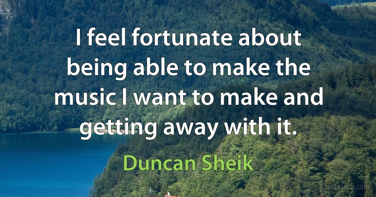 I feel fortunate about being able to make the music I want to make and getting away with it. (Duncan Sheik)