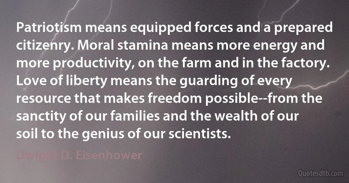 Patriotism means equipped forces and a prepared citizenry. Moral stamina means more energy and more productivity, on the farm and in the factory. Love of liberty means the guarding of every resource that makes freedom possible--from the sanctity of our families and the wealth of our soil to the genius of our scientists. (Dwight D. Eisenhower)