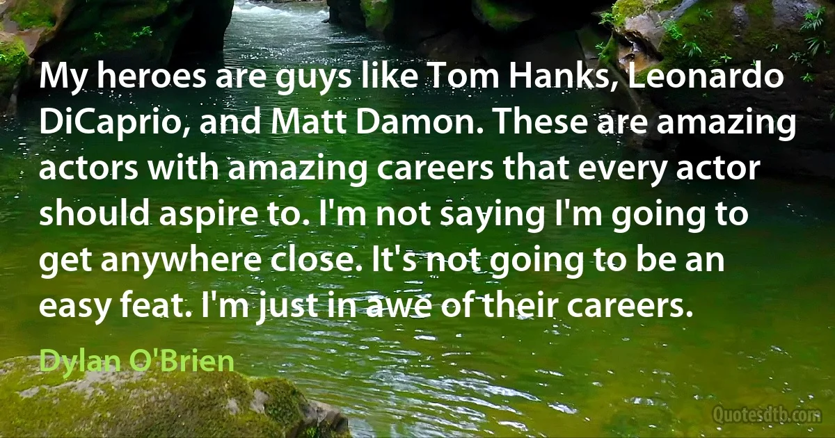 My heroes are guys like Tom Hanks, Leonardo DiCaprio, and Matt Damon. These are amazing actors with amazing careers that every actor should aspire to. I'm not saying I'm going to get anywhere close. It's not going to be an easy feat. I'm just in awe of their careers. (Dylan O'Brien)