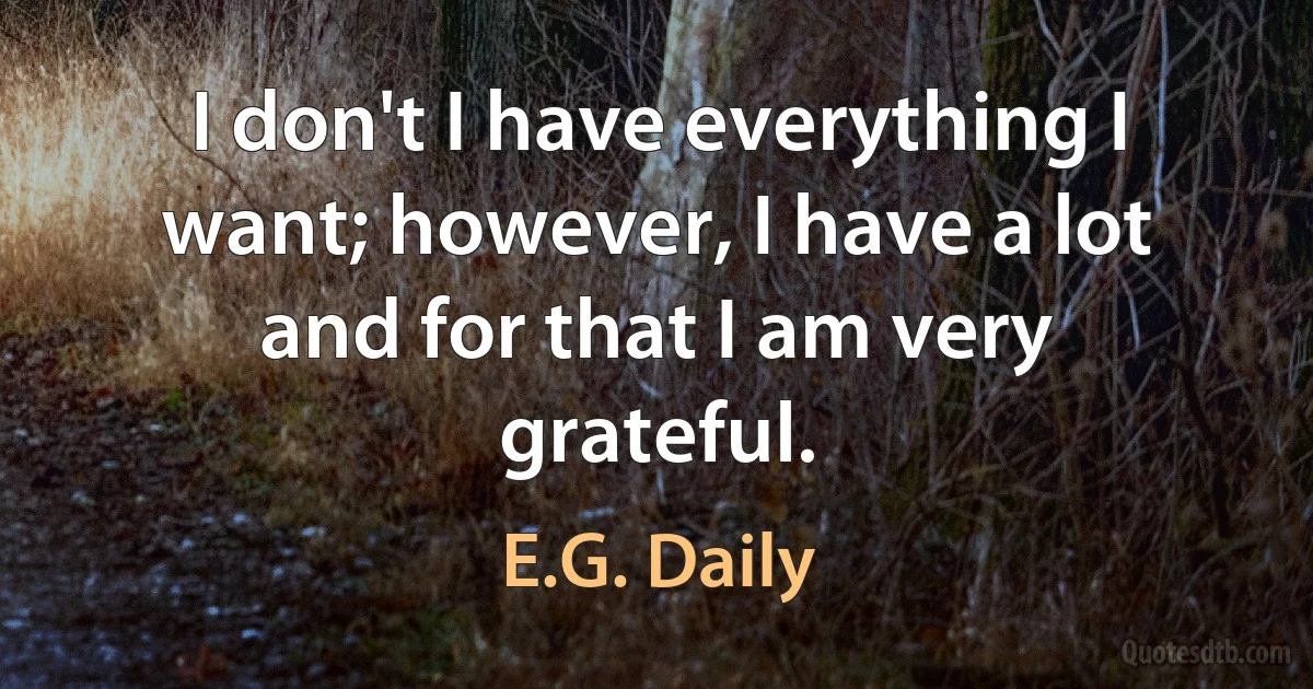 I don't I have everything I want; however, I have a lot and for that I am very grateful. (E.G. Daily)