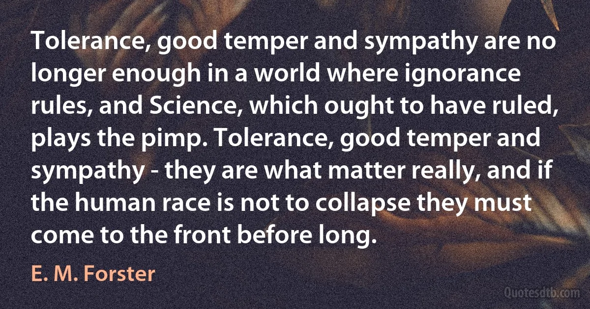 Tolerance, good temper and sympathy are no longer enough in a world where ignorance rules, and Science, which ought to have ruled, plays the pimp. Tolerance, good temper and sympathy - they are what matter really, and if the human race is not to collapse they must come to the front before long. (E. M. Forster)