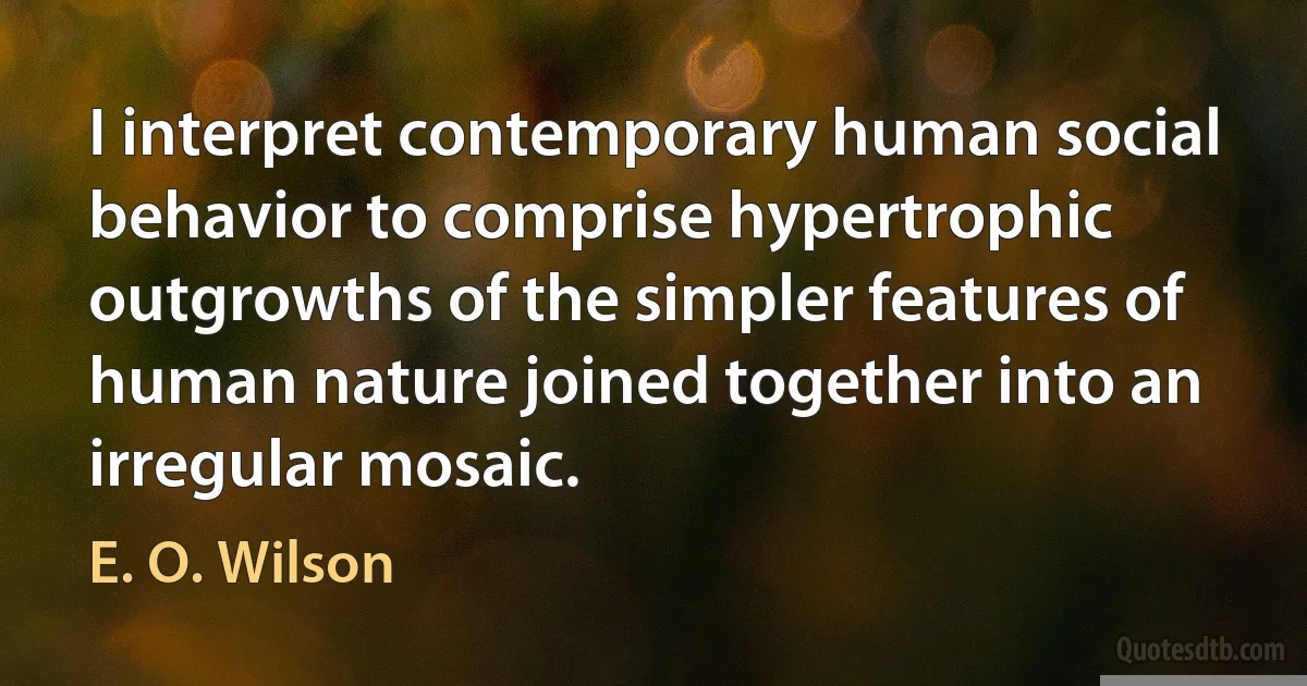 I interpret contemporary human social behavior to comprise hypertrophic outgrowths of the simpler features of human nature joined together into an irregular mosaic. (E. O. Wilson)