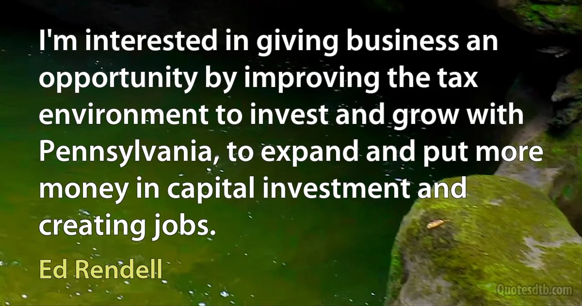 I'm interested in giving business an opportunity by improving the tax environment to invest and grow with Pennsylvania, to expand and put more money in capital investment and creating jobs. (Ed Rendell)