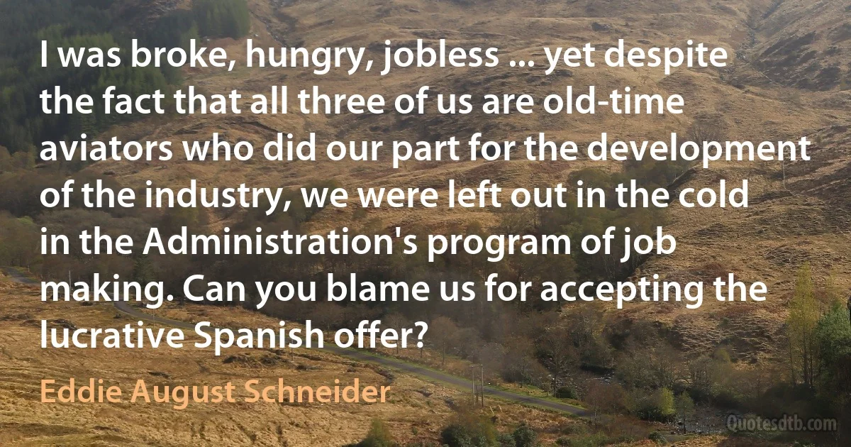 I was broke, hungry, jobless ... yet despite the fact that all three of us are old-time aviators who did our part for the development of the industry, we were left out in the cold in the Administration's program of job making. Can you blame us for accepting the lucrative Spanish offer? (Eddie August Schneider)