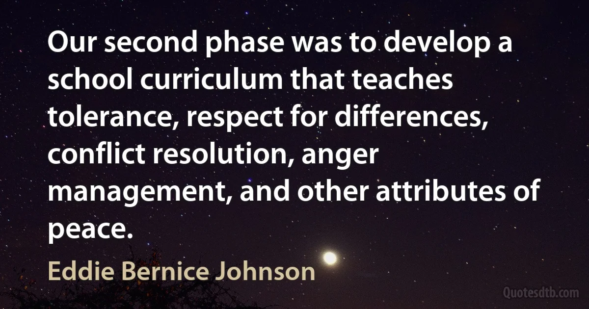 Our second phase was to develop a school curriculum that teaches tolerance, respect for differences, conflict resolution, anger management, and other attributes of peace. (Eddie Bernice Johnson)