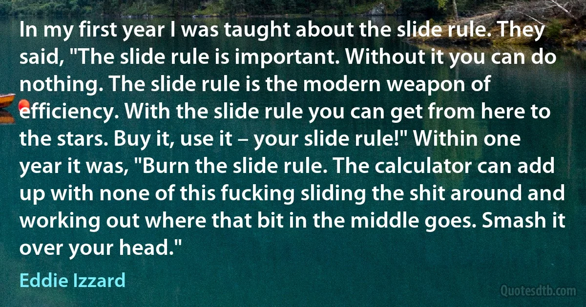 In my first year I was taught about the slide rule. They said, "The slide rule is important. Without it you can do nothing. The slide rule is the modern weapon of efficiency. With the slide rule you can get from here to the stars. Buy it, use it – your slide rule!" Within one year it was, "Burn the slide rule. The calculator can add up with none of this fucking sliding the shit around and working out where that bit in the middle goes. Smash it over your head." (Eddie Izzard)