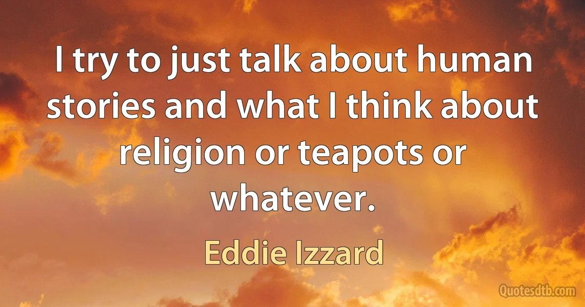 I try to just talk about human stories and what I think about religion or teapots or whatever. (Eddie Izzard)