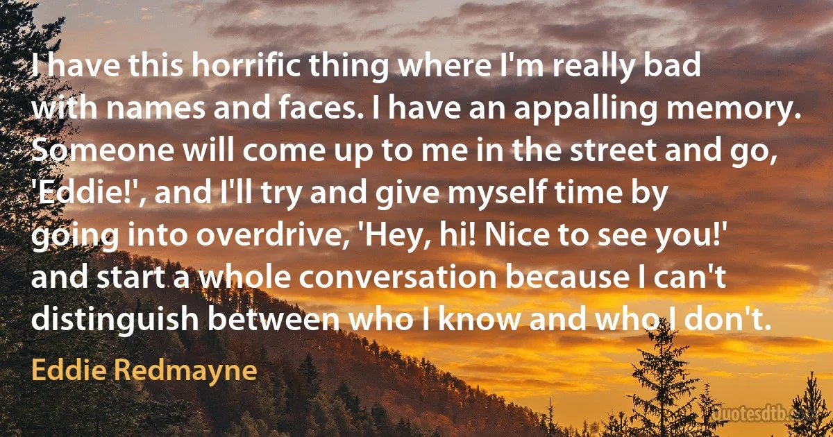 I have this horrific thing where I'm really bad with names and faces. I have an appalling memory. Someone will come up to me in the street and go, 'Eddie!', and I'll try and give myself time by going into overdrive, 'Hey, hi! Nice to see you!' and start a whole conversation because I can't distinguish between who I know and who I don't. (Eddie Redmayne)