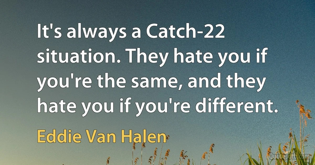 It's always a Catch-22 situation. They hate you if you're the same, and they hate you if you're different. (Eddie Van Halen)