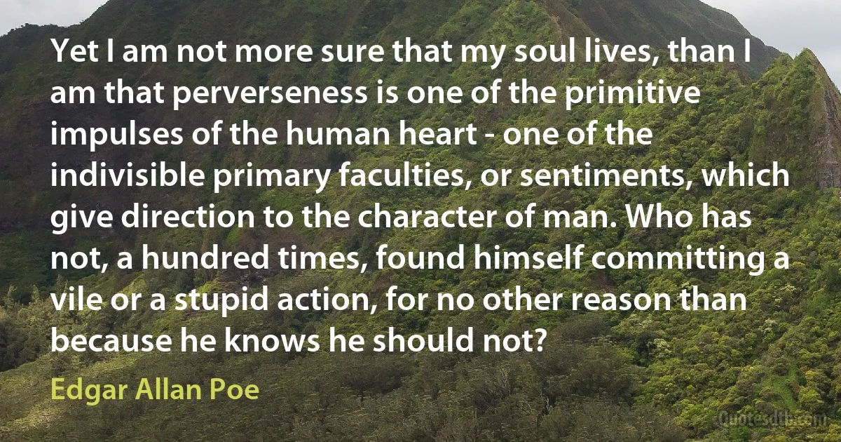 Yet I am not more sure that my soul lives, than I am that perverseness is one of the primitive impulses of the human heart - one of the indivisible primary faculties, or sentiments, which give direction to the character of man. Who has not, a hundred times, found himself committing a vile or a stupid action, for no other reason than because he knows he should not? (Edgar Allan Poe)