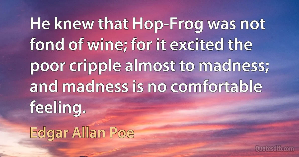 He knew that Hop-Frog was not fond of wine; for it excited the poor cripple almost to madness; and madness is no comfortable feeling. (Edgar Allan Poe)