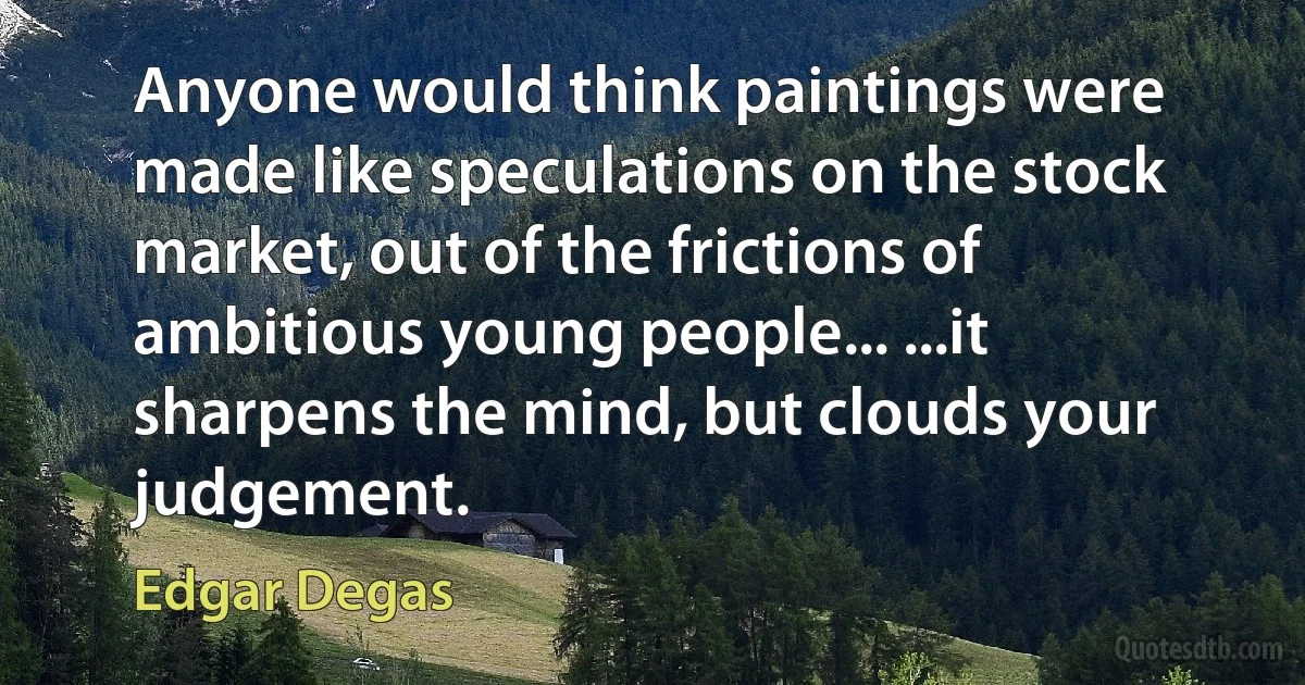 Anyone would think paintings were made like speculations on the stock market, out of the frictions of ambitious young people... ...it sharpens the mind, but clouds your judgement. (Edgar Degas)