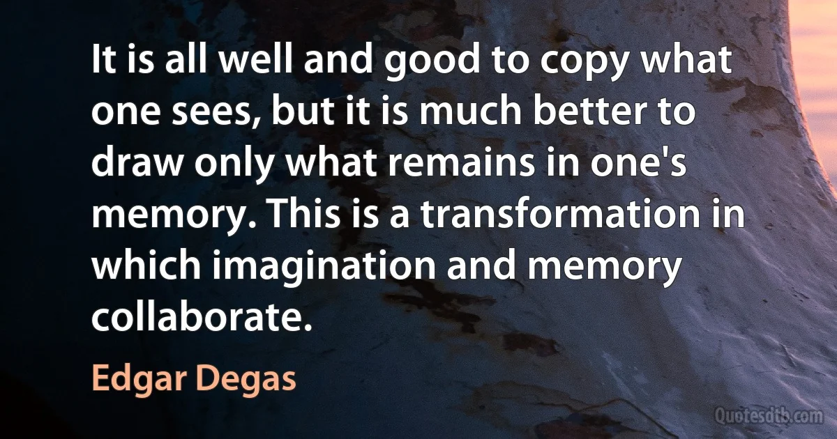 It is all well and good to copy what one sees, but it is much better to draw only what remains in one's memory. This is a transformation in which imagination and memory collaborate. (Edgar Degas)