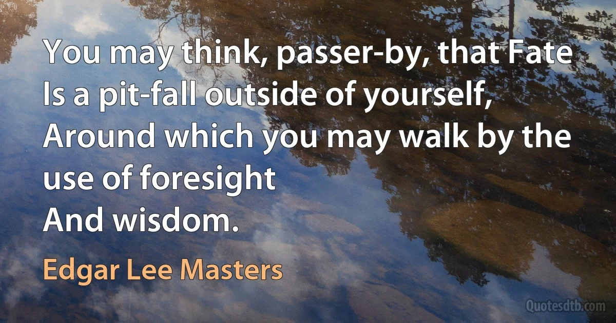 You may think, passer-by, that Fate
Is a pit-fall outside of yourself,
Around which you may walk by the use of foresight
And wisdom. (Edgar Lee Masters)