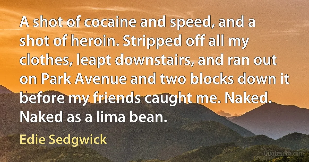 A shot of cocaine and speed, and a shot of heroin. Stripped off all my clothes, leapt downstairs, and ran out on Park Avenue and two blocks down it before my friends caught me. Naked. Naked as a lima bean. (Edie Sedgwick)