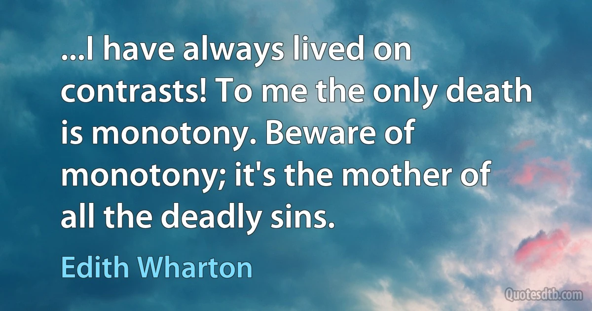 ...I have always lived on contrasts! To me the only death is monotony. Beware of monotony; it's the mother of all the deadly sins. (Edith Wharton)