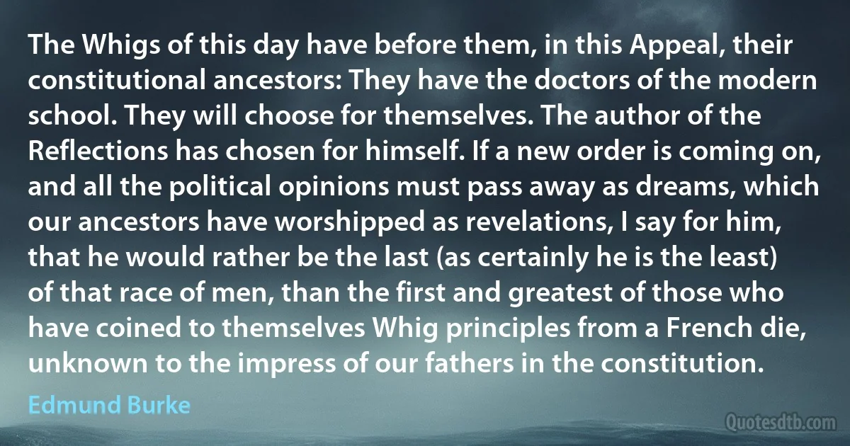 The Whigs of this day have before them, in this Appeal, their constitutional ancestors: They have the doctors of the modern school. They will choose for themselves. The author of the Reflections has chosen for himself. If a new order is coming on, and all the political opinions must pass away as dreams, which our ancestors have worshipped as revelations, I say for him, that he would rather be the last (as certainly he is the least) of that race of men, than the first and greatest of those who have coined to themselves Whig principles from a French die, unknown to the impress of our fathers in the constitution. (Edmund Burke)