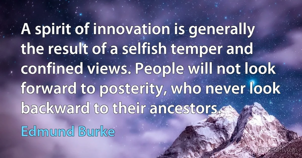 A spirit of innovation is generally the result of a selfish temper and confined views. People will not look forward to posterity, who never look backward to their ancestors. (Edmund Burke)