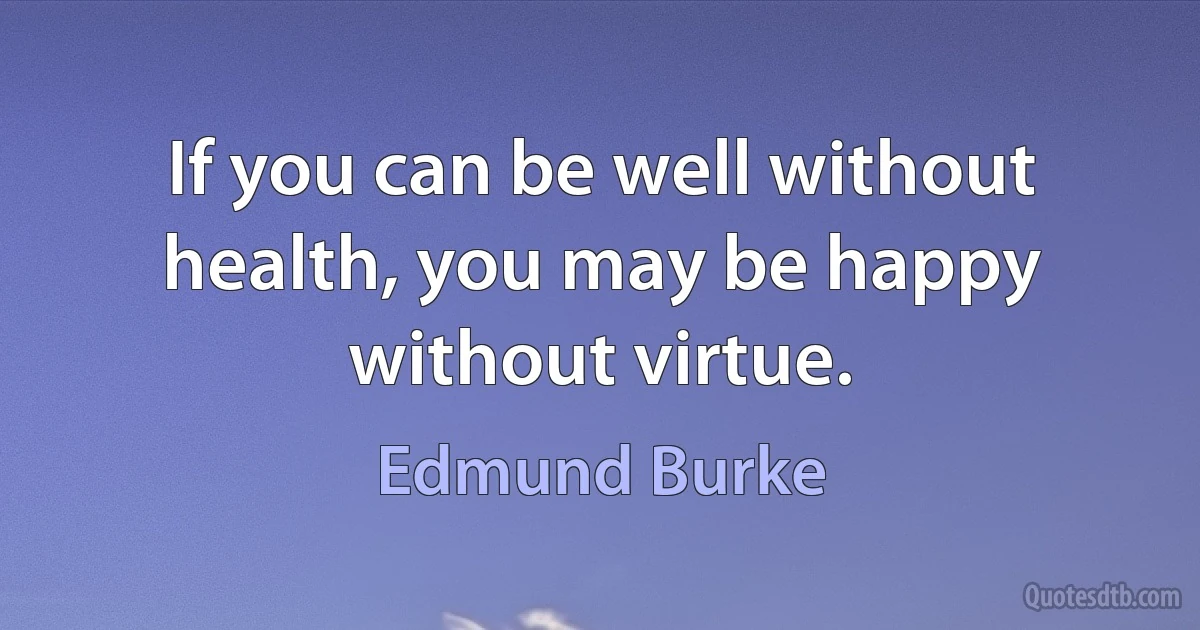 If you can be well without health, you may be happy without virtue. (Edmund Burke)