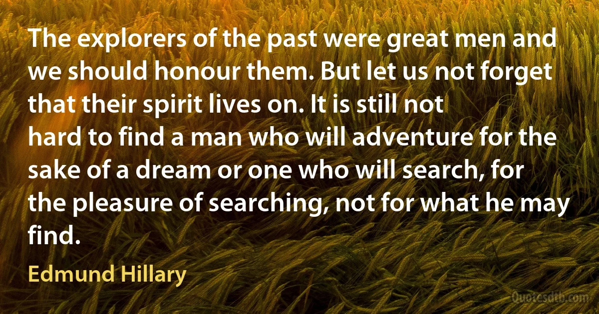 The explorers of the past were great men and we should honour them. But let us not forget that their spirit lives on. It is still not hard to find a man who will adventure for the sake of a dream or one who will search, for the pleasure of searching, not for what he may find. (Edmund Hillary)