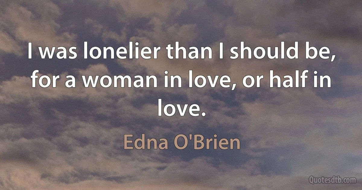 I was lonelier than I should be, for a woman in love, or half in love. (Edna O'Brien)