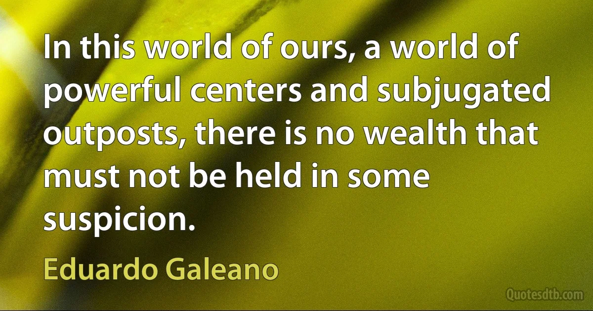 In this world of ours, a world of powerful centers and subjugated outposts, there is no wealth that must not be held in some suspicion. (Eduardo Galeano)