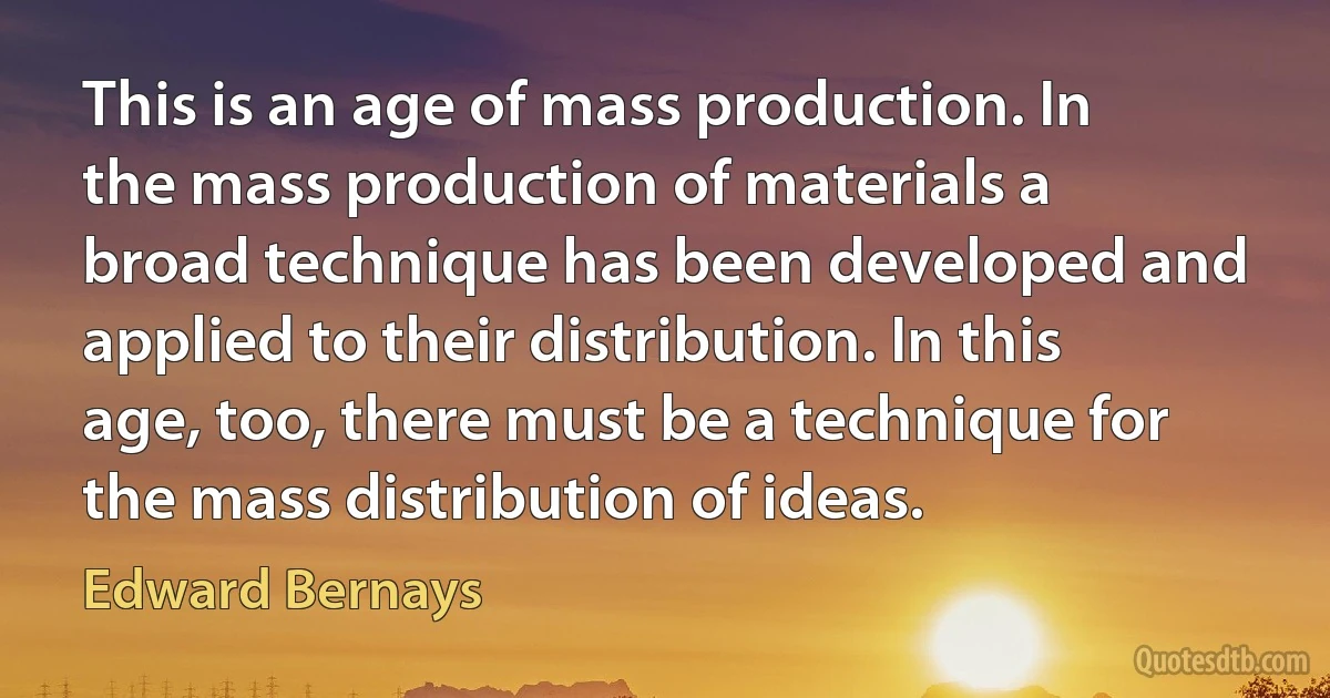 This is an age of mass production. In the mass production of materials a broad technique has been developed and applied to their distribution. In this age, too, there must be a technique for the mass distribution of ideas. (Edward Bernays)